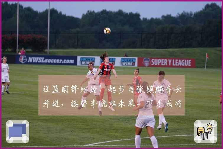 辽篮前锋结婚！起步与张镇麟齐头并进，接替李晓旭未果，下季或将转会？