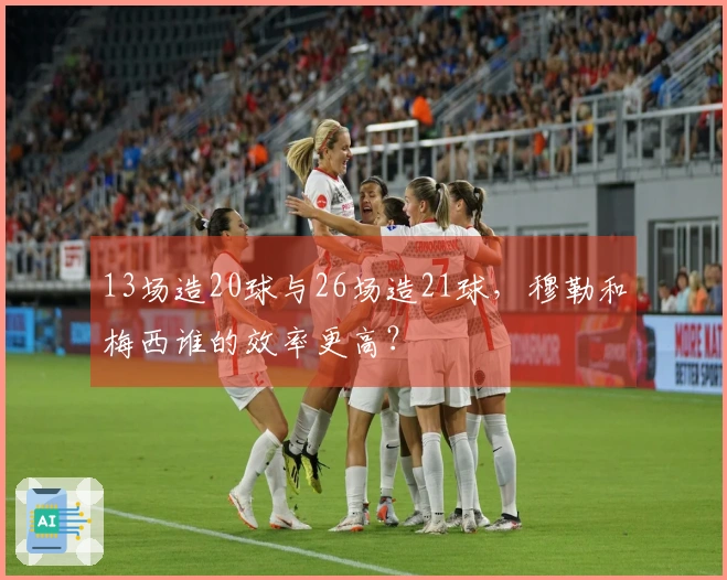 13场造20球与26场造21球，穆勒和梅西谁的效率更高？